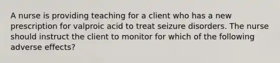 A nurse is providing teaching for a client who has a new prescription for valproic acid to treat seizure disorders. The nurse should instruct the client to monitor for which of the following adverse effects?