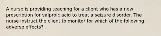 A nurse is providing teaching for a client who has a new prescription for valproic acid to treat a seizure disorder. The nurse instruct the client to monitor for which of the following adverse effects?