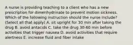 A nurse is providing teaching to a client who has a new prescription for dimenhydrinate to prevent motion sickness. Which of the following instruction should the nurse include? (Select all that apply) A. sit upright for 30 min after taking the drug B. avoid antacids C. take the drug 30-60 min before activities that trigger nausea D. avoid activities that require alertness E. increase fluid and fiber intake