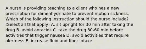 A nurse is providing teaching to a client who has a new prescription for dimenhydrinate to prevent motion sickness. Which of the following instruction should the nurse include? (Select all that apply) A. sit upright for 30 min after taking the drug B. avoid antacids C. take the drug 30-60 min before activities that trigger nausea D. avoid activities that require alertness E. increase fluid and fiber intake