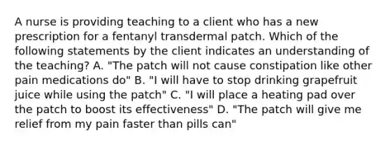 A nurse is providing teaching to a client who has a new prescription for a fentanyl transdermal patch. Which of the following statements by the client indicates an understanding of the teaching? A. "The patch will not cause constipation like other pain medications do" B. "I will have to stop drinking grapefruit juice while using the patch" C. "I will place a heating pad over the patch to boost its effectiveness" D. "The patch will give me relief from my pain faster than pills can"