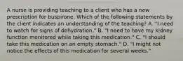 A nurse is providing teaching to a client who has a new prescription for buspirone. Which of the following statements by the client indicates an understanding of the teaching? A. "I need to watch for signs of dehydration." B. "I need to have my kidney function monitored while taking this medication." C. "I should take this medication on an empty stomach." D. "I might not notice the effects of this medication for several weeks."