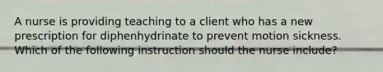 A nurse is providing teaching to a client who has a new prescription for diphenhydrinate to prevent motion sickness. Which of the following instruction should the nurse include?