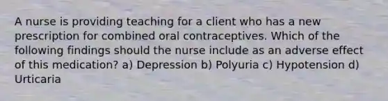 A nurse is providing teaching for a client who has a new prescription for combined oral contraceptives. Which of the following findings should the nurse include as an adverse effect of this medication? a) Depression b) Polyuria c) Hypotension d) Urticaria