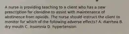 A nurse is providing teaching to a client who has a new prescription for clonidine to assist with maintenance of abstinence from opioids. The nurse should instruct the client to monitor for which of the following adverse effects? A. diarrhea B. dry mouth C. insomnia D. hypertension