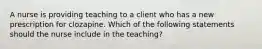 A nurse is providing teaching to a client who has a new prescription for clozapine. Which of the following statements should the nurse include in the teaching?