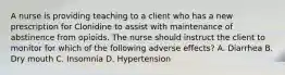 A nurse is providing teaching to a client who has a new prescription for Clonidine to assist with maintenance of abstinence from opioids. The nurse should instruct the client to monitor for which of the following adverse effects? A. Diarrhea B. Dry mouth C. Insomnia D. Hypertension