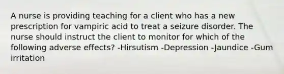 A nurse is providing teaching for a client who has a new prescription for vampiric acid to treat a seizure disorder. The nurse should instruct the client to monitor for which of the following adverse effects? -Hirsutism -Depression -Jaundice -Gum irritation