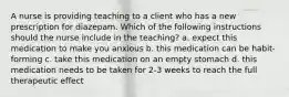 A nurse is providing teaching to a client who has a new prescription for diazepam. Which of the following instructions should the nurse include in the teaching? a. expect this medication to make you anxious b. this medication can be habit-forming c. take this medication on an empty stomach d. this medication needs to be taken for 2-3 weeks to reach the full therapeutic effect