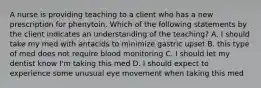 A nurse is providing teaching to a client who has a new prescription for phenytoin. Which of the following statements by the client indicates an understanding of the teaching? A. I should take my med with antacids to minimize gastric upset B. this type of med does not require blood monitoring C. I should let my dentist know I'm taking this med D. I should expect to experience some unusual eye movement when taking this med