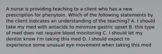 A nurse is providing teaching to a client who has a new prescription for phenytoin. Which of the following statements by the client indicates an understanding of the teaching? A. I should take my med with antacids to minimize gastric upset B. this type of med does not require blood monitoring C. I should let my dentist know I'm taking this med D. I should expect to experience some unusual eye movement when taking this med