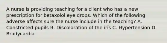 A nurse is providing teaching for a client who has a new prescription for betaxolol eye drops. Which of the following adverse affects sure the nurse include in the teaching? A. Constricted pupils B. Discoloration of the iris C. Hypertension D. Bradycardia