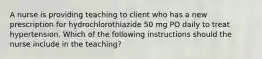 A nurse is providing teaching to client who has a new prescription for hydrochlorothiazide 50 mg PO daily to treat hypertension. Which of the following instructions should the nurse include in the teaching?