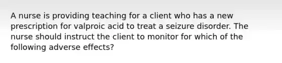 A nurse is providing teaching for a client who has a new prescription for valproic acid to treat a seizure disorder. The nurse should instruct the client to monitor for which of the following adverse effects?