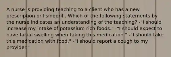 A nurse is providing teaching to a client who has a new prescription or lisinopril . Which of the following statements by the nurse indicates an understanding of the teaching? -"I should increase my intake of potassium rich foods." -"I should expect to have facial swelling when taking this medication." -"I should take this medication with food." -"I should report a cough to my provider."