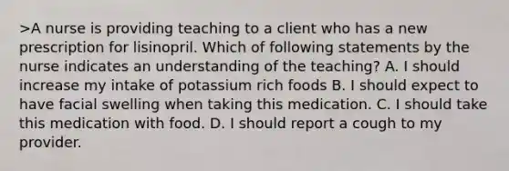 >A nurse is providing teaching to a client who has a new prescription for lisinopril. Which of following statements by the nurse indicates an understanding of the teaching? A. I should increase my intake of potassium rich foods B. I should expect to have facial swelling when taking this medication. C. I should take this medication with food. D. I should report a cough to my provider.