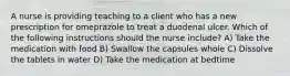 A nurse is providing teaching to a client who has a new prescription for omeprazole to treat a duodenal ulcer. Which of the following instructions should the nurse include? A) Take the medication with food B) Swallow the capsules whole C) Dissolve the tablets in water D) Take the medication at bedtime