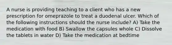 A nurse is providing teaching to a client who has a new prescription for omeprazole to treat a duodenal ulcer. Which of the following instructions should the nurse include? A) Take the medication with food B) Swallow the capsules whole C) Dissolve the tablets in water D) Take the medication at bedtime