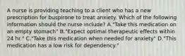 A nurse is providing teaching to a client who has a new prescription for buspirone to treat anxiety. Which of the following information should the nurse include? A."Take this medication on an empty stomach" B."Expect optimal therapeutic effects within 24 hr." C."Take this medication when needed for anxiety" D."This medication has a low risk for dependency."