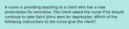 A nurse is providing teaching to a client who has a new prescription for sertraline. The client asked the nurse if he should continue to take Saint johns wort for depression. Which of the following instructions to the nurse give the client?