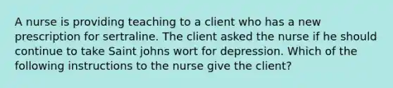 A nurse is providing teaching to a client who has a new prescription for sertraline. The client asked the nurse if he should continue to take Saint johns wort for depression. Which of the following instructions to the nurse give the client?