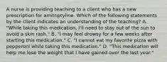 A nurse is providing teaching to a client who has a new prescription for amitriptyline. Which of the following statements by the client indicates an understanding of the teaching? A. "While taking this medication, I'll need to stay out of the sun to avoid a skin rash." B. "I may feel drowsy for a few weeks after starting this medication." C. "I cannot eat my favorite pizza with pepperoni while taking this medication." D. "This medication will help me lose the weight that I have gained over the last year."