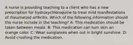 A nurse is providing teaching to a client who has a new prescription for hydroxychloroquine to treat mild manifestations of rheumatoid arthritis. Which of the following information should the nurse include in the teaching? A: This medication should be taken between meals. B: This medication can turn skin an orange color. C: Wear sunglasses when out in bright sunshine. D: Avoid crushing the medication.