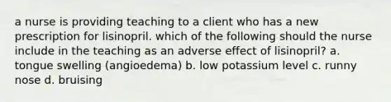 a nurse is providing teaching to a client who has a new prescription for lisinopril. which of the following should the nurse include in the teaching as an adverse effect of lisinopril? a. tongue swelling (angioedema) b. low potassium level c. runny nose d. bruising