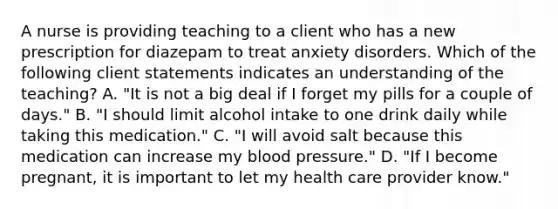 A nurse is providing teaching to a client who has a new prescription for diazepam to treat anxiety disorders. Which of the following client statements indicates an understanding of the teaching? A. "It is not a big deal if I forget my pills for a couple of days." B. "I should limit alcohol intake to one drink daily while taking this medication." C. "I will avoid salt because this medication can increase my blood pressure." D. "If I become pregnant, it is important to let my health care provider know."