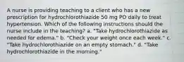 A nurse is providing teaching to a client who has a new prescription for hydrochlorothiazide 50 mg PO daily to treat hypertension. Which of the following instructions should the nurse include in the teaching? a. "Take hydrochlorothiazide as needed for edema." b. "Check your weight once each week." c. "Take hydrochlorothiazide on an empty stomach." d. "Take hydrochlorothiazide in the morning."