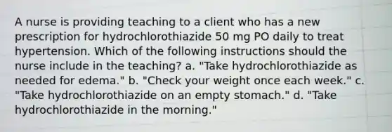 A nurse is providing teaching to a client who has a new prescription for hydrochlorothiazide 50 mg PO daily to treat hypertension. Which of the following instructions should the nurse include in the teaching? a. "Take hydrochlorothiazide as needed for edema." b. "Check your weight once each week." c. "Take hydrochlorothiazide on an empty stomach." d. "Take hydrochlorothiazide in the morning."