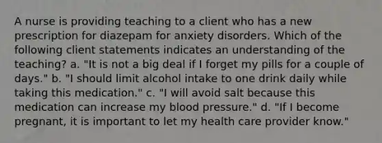 A nurse is providing teaching to a client who has a new prescription for diazepam for anxiety disorders. Which of the following client statements indicates an understanding of the teaching? a. "It is not a big deal if I forget my pills for a couple of days." b. "I should limit alcohol intake to one drink daily while taking this medication." c. "I will avoid salt because this medication can increase my blood pressure." d. "If I become pregnant, it is important to let my health care provider know."