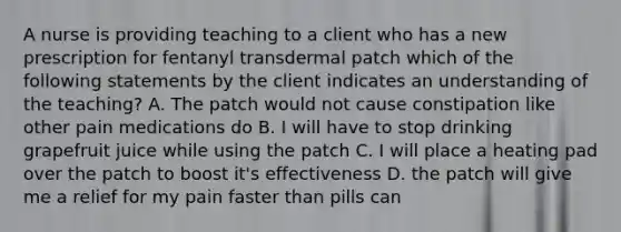 A nurse is providing teaching to a client who has a new prescription for fentanyl transdermal patch which of the following statements by the client indicates an understanding of the teaching? A. The patch would not cause constipation like other pain medications do B. I will have to stop drinking grapefruit juice while using the patch C. I will place a heating pad over the patch to boost it's effectiveness D. the patch will give me a relief for my pain faster than pills can