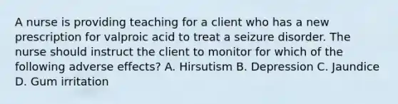 A nurse is providing teaching for a client who has a new prescription for valproic acid to treat a seizure disorder. The nurse should instruct the client to monitor for which of the following adverse effects? A. Hirsutism B. Depression C. Jaundice D. Gum irritation