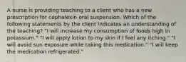 A nurse is providing teaching to a client who has a new prescription for cephalexin oral suspension. Which of the following statements by the client indicates an understanding of the teaching? "I will increase my consumption of foods high in potassium." "I will apply lotion to my skin if I feel any itching." "I will avoid sun exposure while taking this medication." "I will keep the medication refrigerated."