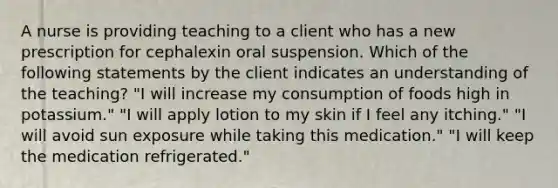 A nurse is providing teaching to a client who has a new prescription for cephalexin oral suspension. Which of the following statements by the client indicates an understanding of the teaching? "I will increase my consumption of foods high in potassium." "I will apply lotion to my skin if I feel any itching." "I will avoid sun exposure while taking this medication." "I will keep the medication refrigerated."