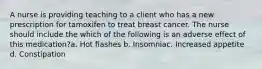 A nurse is providing teaching to a client who has a new prescription for tamoxifen to treat breast cancer. The nurse should include the which of the following is an adverse effect of this medication?a. Hot flashes b. Insomniac. Increased appetite d. Constipation