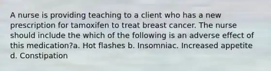 A nurse is providing teaching to a client who has a new prescription for tamoxifen to treat breast cancer. The nurse should include the which of the following is an adverse effect of this medication?a. Hot flashes b. Insomniac. Increased appetite d. Constipation