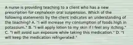 A nurse is providing teaching to a client who has a new prescription for cephalexin oral suspension. Which of the following statements by the client indicates an understanding of the teaching? A. "I will increase my consumption of foods high in potassium." B. "I will apply lotion to my skin if I feel any itching." C. "I will avoid sun exposure while taking this medication." D. "I will keep the medication refrigerated."