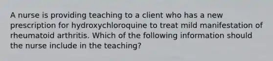 A nurse is providing teaching to a client who has a new prescription for hydroxychloroquine to treat mild manifestation of rheumatoid arthritis. Which of the following information should the nurse include in the teaching?