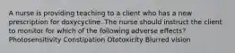 A nurse is providing teaching to a client who has a new prescription for doxycycline. The nurse should instruct the client to monitor for which of the following adverse effects? Photosensitivity Constipation Ototoxicity Blurred vision