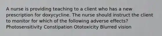 A nurse is providing teaching to a client who has a new prescription for doxycycline. The nurse should instruct the client to monitor for which of the following adverse effects? Photosensitivity Constipation Ototoxicity Blurred vision