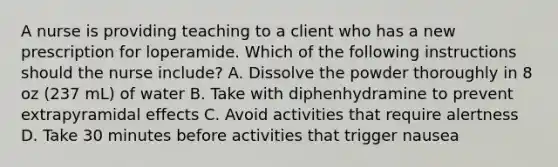 A nurse is providing teaching to a client who has a new prescription for loperamide. Which of the following instructions should the nurse include? A. Dissolve the powder thoroughly in 8 oz (237 mL) of water B. Take with diphenhydramine to prevent extrapyramidal effects C. Avoid activities that require alertness D. Take 30 minutes before activities that trigger nausea