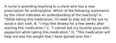 A nurse is providing teaching to a client who has a new prescription for amitriptyline. Which of the following statements by the client indicates an understanding of the teaching? A. "While taking this medication, I'll need to stay out of the sun to avoid a skin rash. B. "I may feel drowsy for a few weeks after starting this medication." C. "I cannot eat my favorite pizza with pepperoni while taking this medication." D. "This medication will help me lose the weight that I have gained over the l