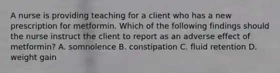 A nurse is providing teaching for a client who has a new prescription for metformin. Which of the following findings should the nurse instruct the client to report as an adverse effect of metformin? A. somnolence B. constipation C. fluid retention D. weight gain