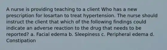 A nurse is providing teaching to a client Who has a new prescription for losartan to treat hypertension. The nurse should instruct the client that which of the following findings could indicate an adverse reaction to the drug that needs to be reported? a. Facial edema b. Sleepiness c. Peripheral edema d. Constipation