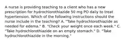 A nurse is providing teaching to a client who has a new prescription for hydrochlorothiazide 50 mg PO daily to treat hypertension. Which of the following instructions should the nurse include in the teaching? A. "Take hydrochlorothiazide as needed for edema." B. "Check your weight once each week." C. "Take hydrochlorothiazide on an empty stomach." D. "Take hydrochlorothiazide in the morning."