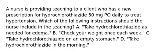 A nurse is providing teaching to a client who has a new prescription for hydrochlorothiazide 50 mg PO daily to treat hypertension. Which of the following instructions should the nurse include in the teaching? A. "Take hydrochlorothiazide as needed for edema." B. "Check your weight once each week." C. "Take hydrochlorothiazide on an empty stomach." D. "Take hydrochlorothiazide in the morning."