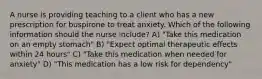 A nurse is providing teaching to a client who has a new prescription for buspirone to treat anxiety. Which of the following information should the nurse include? A) "Take this medication on an empty stomach" B) "Expect optimal therapeutic effects within 24 hours" C) "Take this medication when needed for anxiety" D) "This medication has a low risk for dependency"