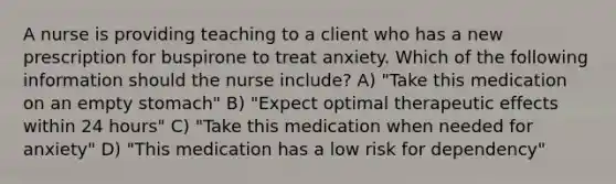 A nurse is providing teaching to a client who has a new prescription for buspirone to treat anxiety. Which of the following information should the nurse include? A) "Take this medication on an empty stomach" B) "Expect optimal therapeutic effects within 24 hours" C) "Take this medication when needed for anxiety" D) "This medication has a low risk for dependency"